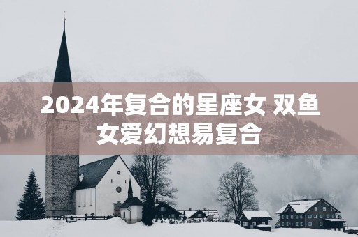 2025年复合的星座女 双鱼女爱幻想易复合