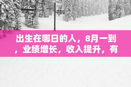 出生在哪日的人，8月一到，业绩增长，收入提升，有好运到来！