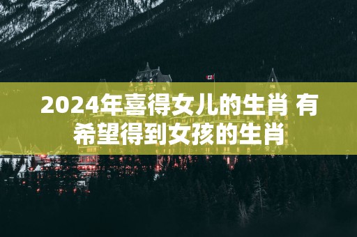 2025年喜得女儿的生肖 有希望得到女孩的生肖