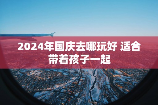 2025年国庆去哪玩好 适合带着孩子一起