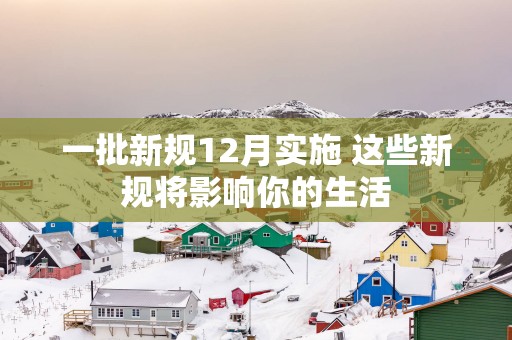 一批新规12月实施 这些新规将影响你的生活