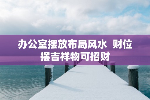 办公室摆放布局风水  财位摆吉祥物可招财