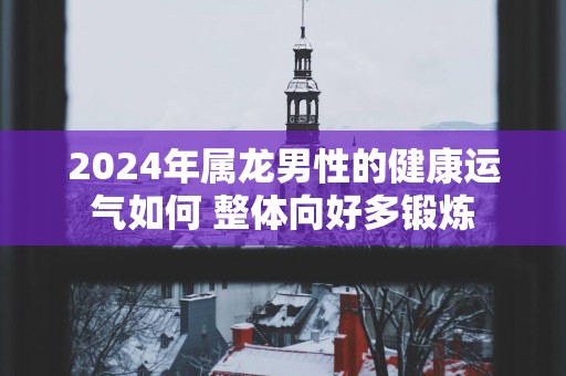 2025年属龙男性的健康运气如何 整体向好多锻炼