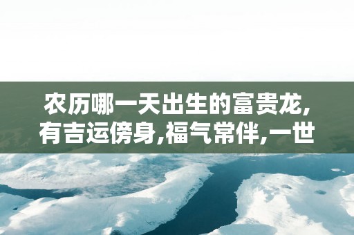 农历哪一天出生的富贵龙,有吉运傍身,福气常伴,一世一富贵!
