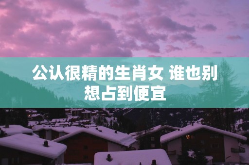公认很精的生肖女 谁也别想占到便宜