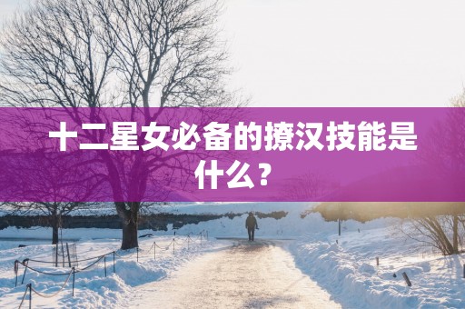 十二星女必备的撩汉技能是什么？