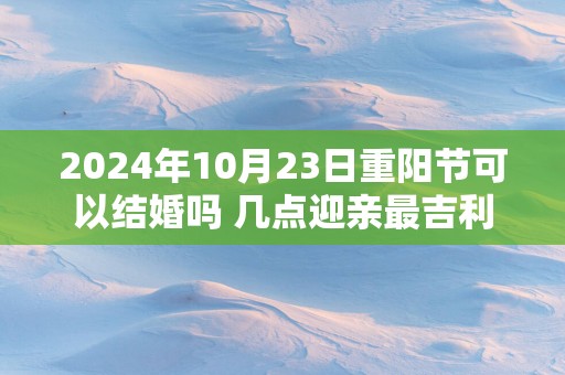 2025年10月23日重阳节可以结婚吗 几点迎亲最吉利