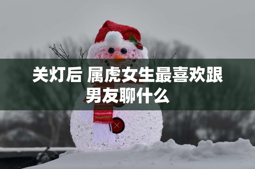 关灯后 属虎女生最喜欢跟男友聊什么