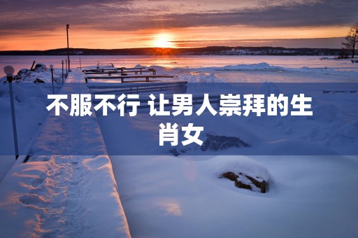 不服不行 让男人崇拜的生肖女