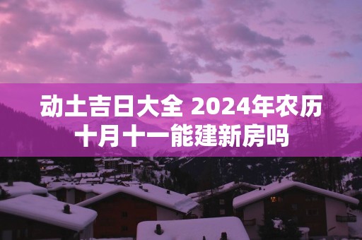动土吉日大全 2025年农历十月十一能建新房吗