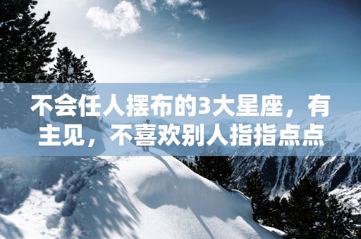 不会任人摆布的3大星座，有主见，不喜欢别人指指点点
