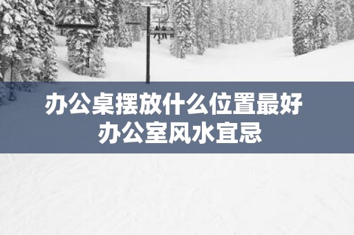 办公桌摆放什么位置最好  办公室风水宜忌