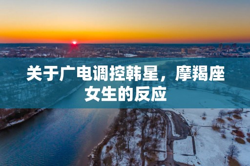 关于广电调控韩星，摩羯座女生的反应