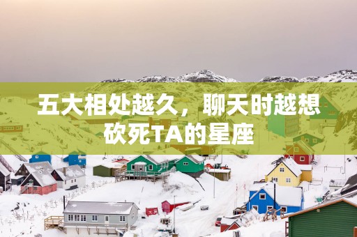 五大相处越久，聊天时越想砍死TA的星座