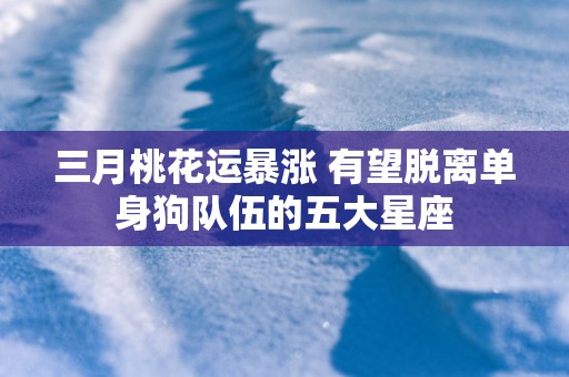 三月桃花运暴涨 有望脱离单身狗队伍的五大星座