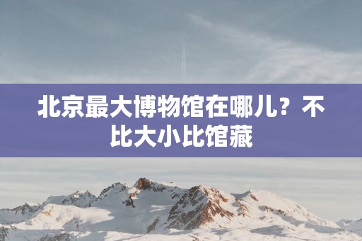 北京最大博物馆在哪儿？不比大小比馆藏