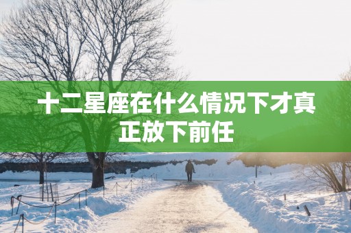 十二星座在什么情况下才真正放下前任