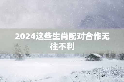 2025这些生肖配对合作无往不利