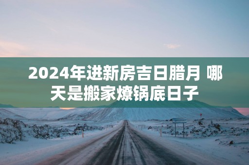 2025年进新房吉日腊月 哪天是搬家燎锅底日子