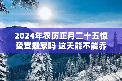 2025年农历正月二十五惊蛰宜搬家吗 这天能不能乔迁新居