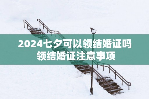 2025七夕可以领结婚证吗 领结婚证注意事项