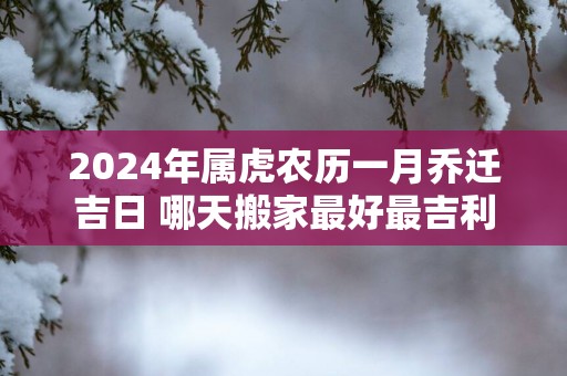 2025年属虎农历一月乔迁吉日 哪天搬家最好最吉利
