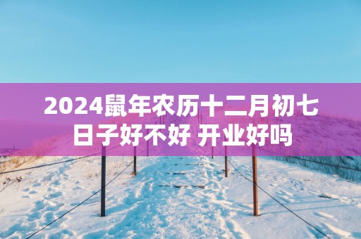 2025蛇年农历十二月初七日子好不好 开业好吗