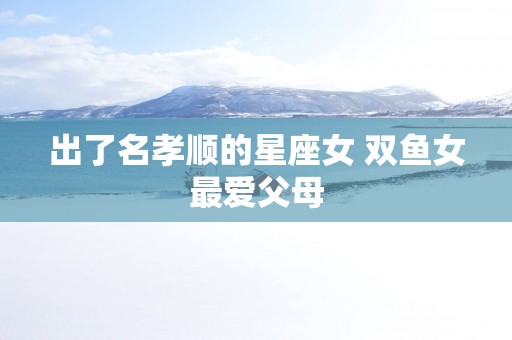 出了名孝顺的星座女 双鱼女最爱父母