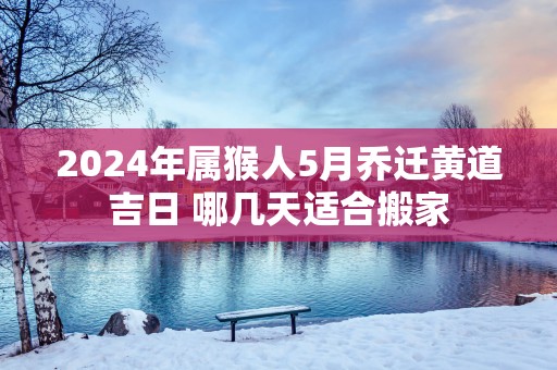 2025年属猴人5月乔迁黄道吉日 哪几天适合搬家