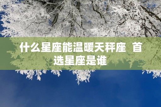 什么星座能温暖天秤座  首选星座是谁
