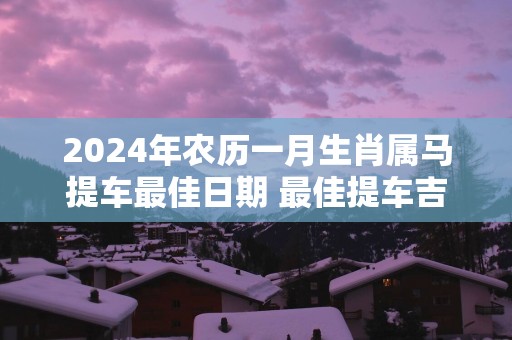 2025年农历一月生肖属马提车最佳日期 最佳提车吉日