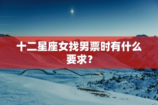 十二星座女找男票时有什么要求? 十二星座女找男票时有什么要求?