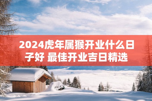 2025蛇年属猴开业什么日子好 最佳开业吉日精选