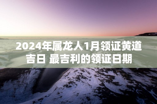 2024年属龙人1月领证黄道吉日 最吉利的领证日期