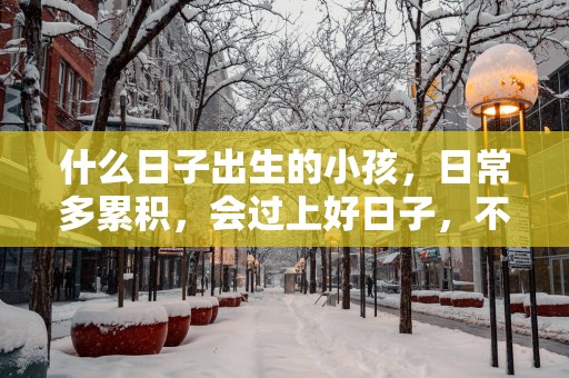 什么日子出生的小孩，日常多累积，会过上好日子，不受穷也不受累！
