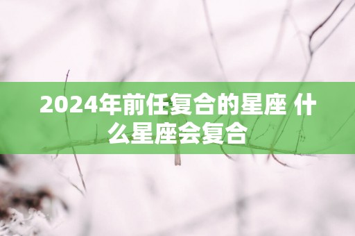 2025年前任复合的星座 什么星座会复合