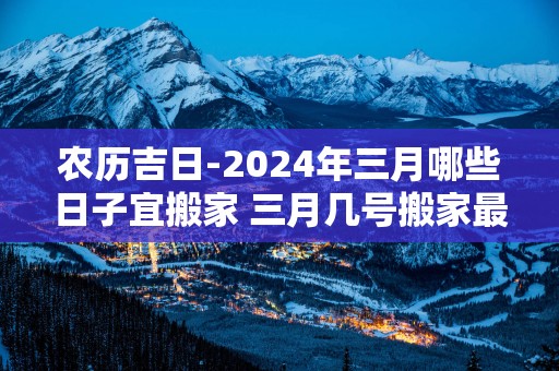 农历吉日-2025年三月哪些日子宜搬家 三月几号搬家最好