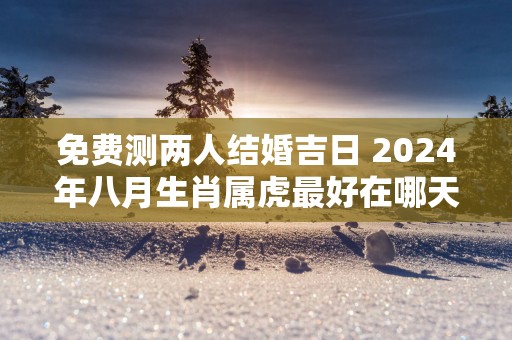 免费测两人结婚吉日 2025年八月生肖属虎最好在哪天结婚