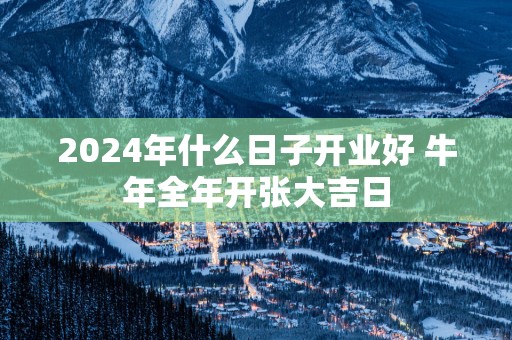 2025年什么日子开业好 蛇年全年开张大吉日