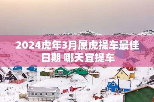 2025蛇年3月属虎提车最佳日期 哪天宜提车