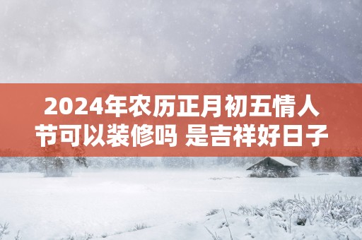 2025年农历正月初五情人节可以装修吗 是吉祥好日子吗