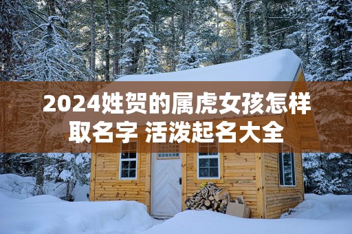 2025姓贺的属虎女孩怎样取名字 活泼起名大全