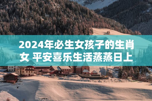 2025年必生女孩子的生肖女 平安喜乐生活蒸蒸日上
