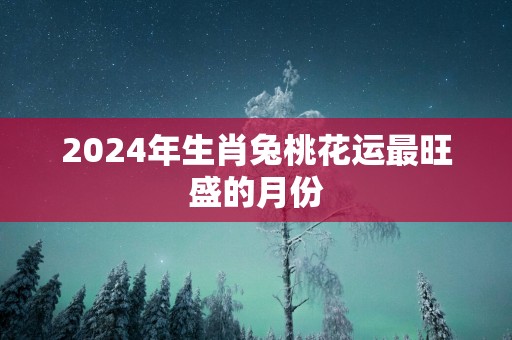 2025年生肖兔桃花运最旺盛的月份