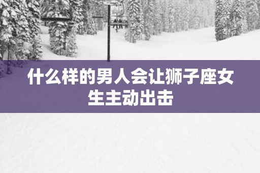 什么样的男人会让狮子座女生主动出击