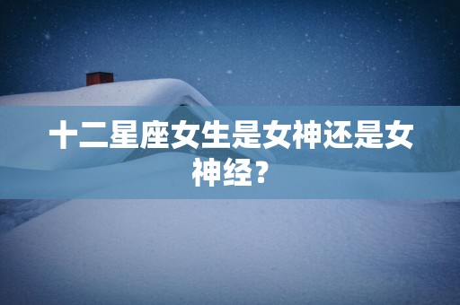 十二星座女生是女神还是女神经？