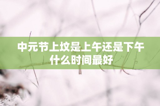 中元节上坟是上午还是下午 什么时间最好