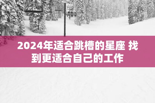 2024年适合跳槽的星座 找到更适合自己的工作