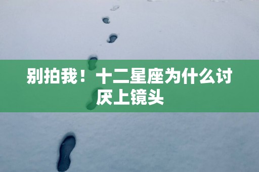 别拍我！十二星座为什么讨厌上镜头