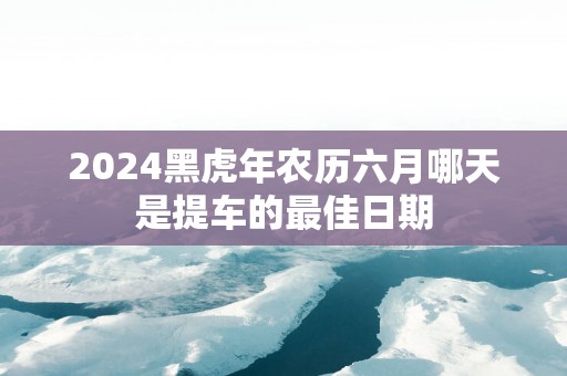 2025黑蛇年农历六月哪天是提车的最佳日期